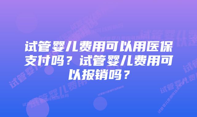 试管婴儿费用可以用医保支付吗？试管婴儿费用可以报销吗？