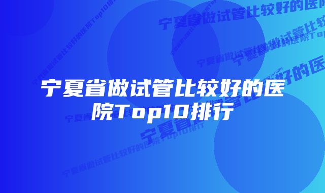 宁夏省做试管比较好的医院Top10排行