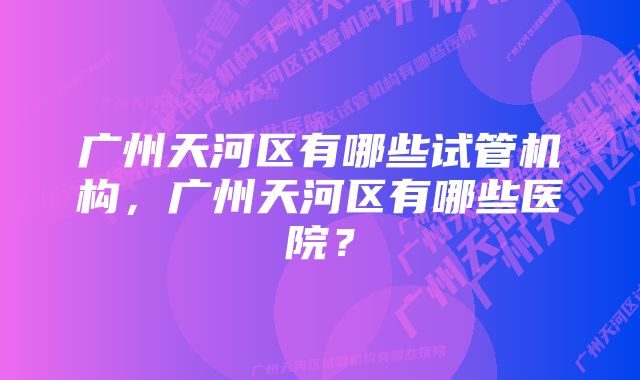 广州天河区有哪些试管机构，广州天河区有哪些医院？