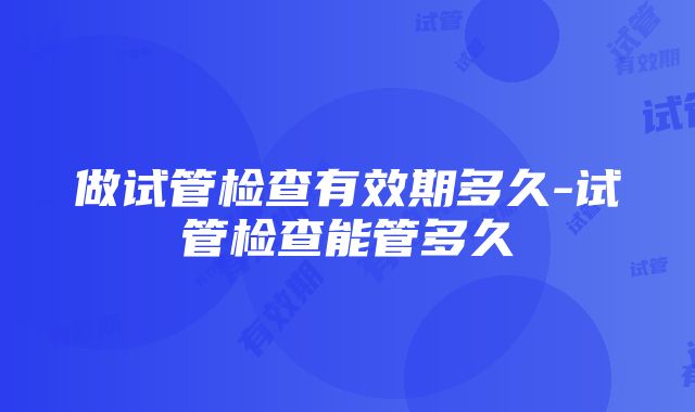 做试管检查有效期多久-试管检查能管多久