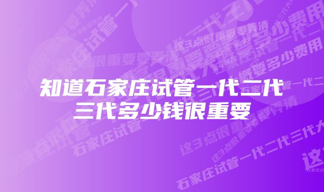 知道石家庄试管一代二代三代多少钱很重要