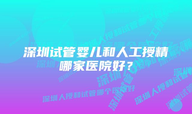 深圳试管婴儿和人工授精哪家医院好？