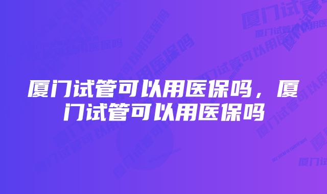 厦门试管可以用医保吗，厦门试管可以用医保吗