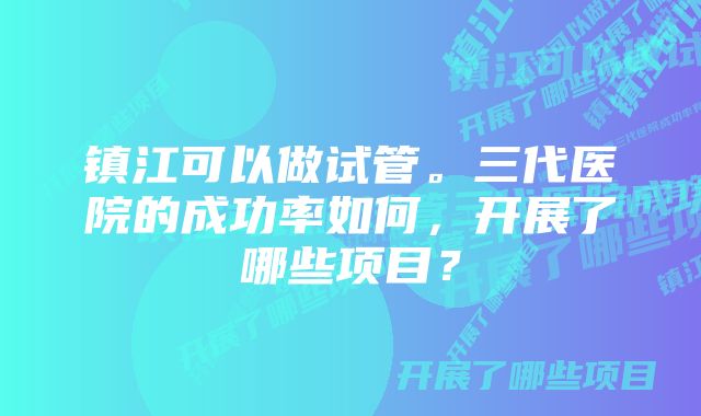 镇江可以做试管。三代医院的成功率如何，开展了哪些项目？