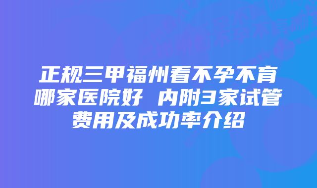 正规三甲福州看不孕不育哪家医院好 内附3家试管费用及成功率介绍