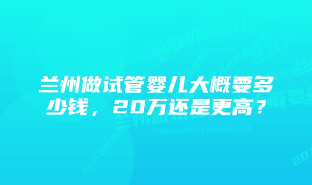 兰州做试管婴儿大概要多少钱，20万还是更高？