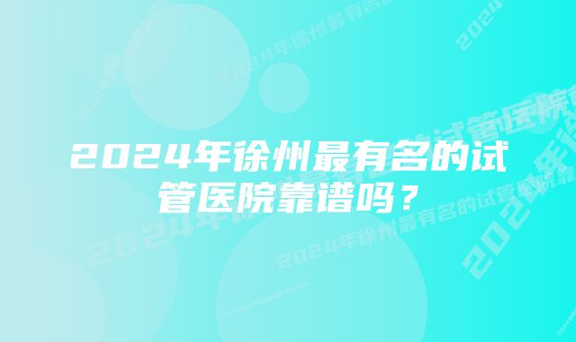 2024年徐州最有名的试管医院靠谱吗？