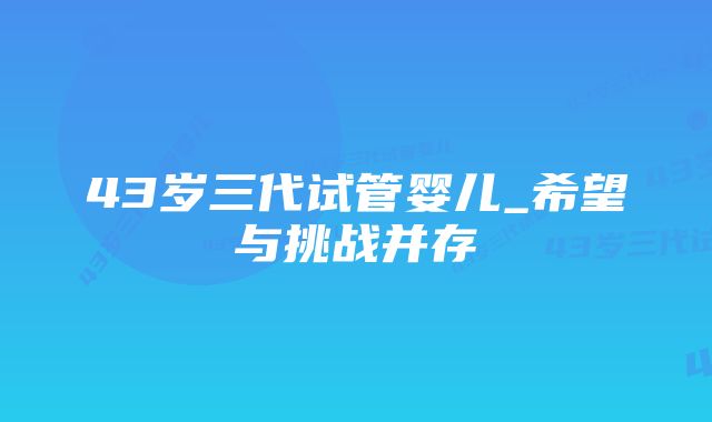 43岁三代试管婴儿_希望与挑战并存