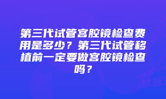 第三代试管宫腔镜检查费用是多少？第三代试管移植前一定要做宫腔镜检查吗？