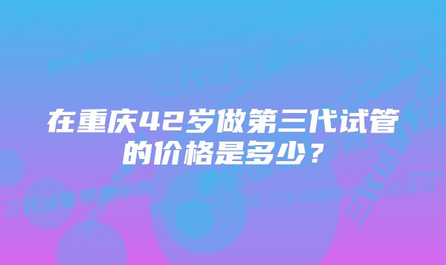 在重庆42岁做第三代试管的价格是多少？