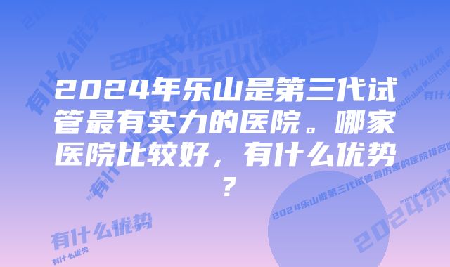 2024年乐山是第三代试管最有实力的医院。哪家医院比较好，有什么优势？