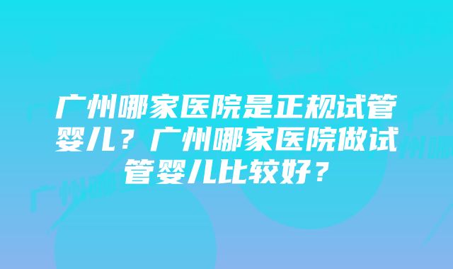 广州哪家医院是正规试管婴儿？广州哪家医院做试管婴儿比较好？