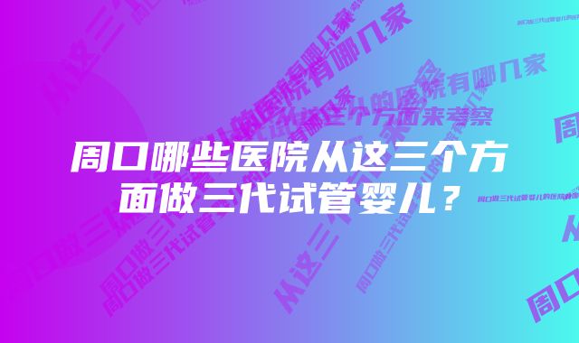 周口哪些医院从这三个方面做三代试管婴儿？