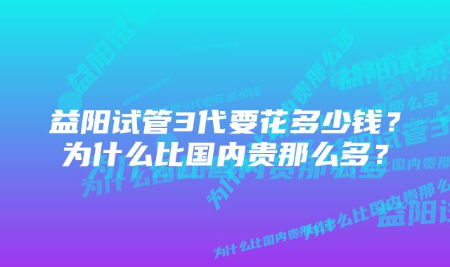 益阳试管3代要花多少钱？为什么比国内贵那么多？