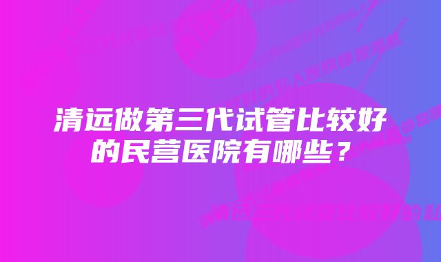 清远做第三代试管比较好的民营医院有哪些？