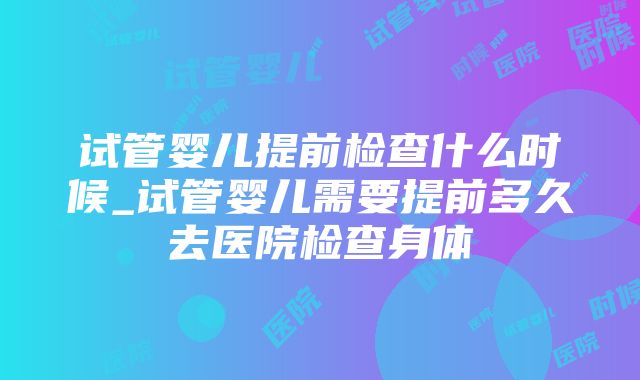 试管婴儿提前检查什么时候_试管婴儿需要提前多久去医院检查身体