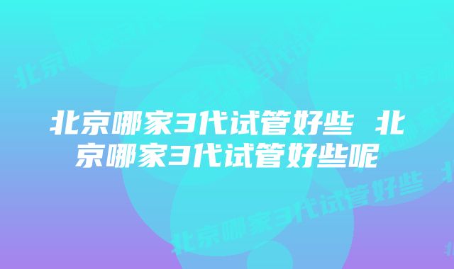 北京哪家3代试管好些 北京哪家3代试管好些呢