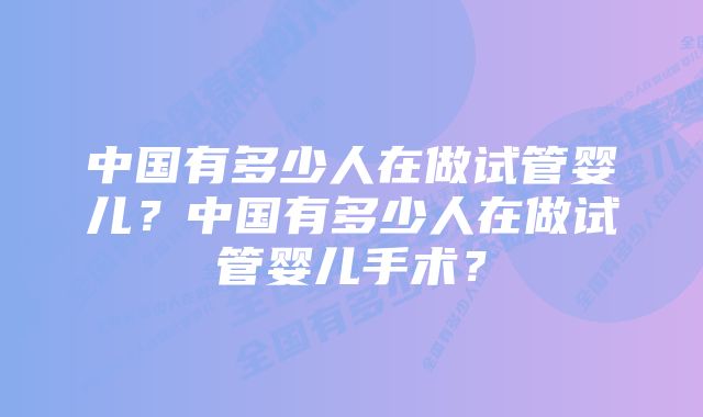 中国有多少人在做试管婴儿？中国有多少人在做试管婴儿手术？