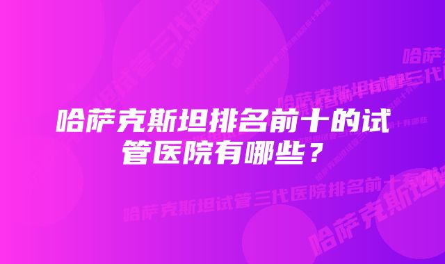 哈萨克斯坦排名前十的试管医院有哪些？