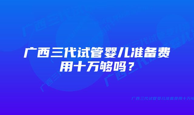 广西三代试管婴儿准备费用十万够吗？