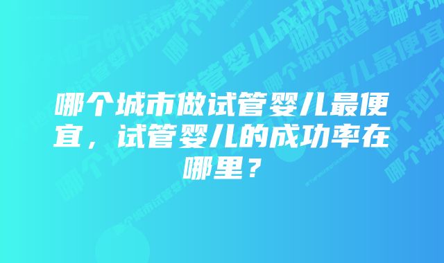 哪个城市做试管婴儿最便宜，试管婴儿的成功率在哪里？