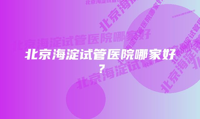 北京海淀试管医院哪家好？