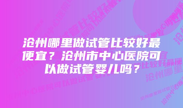 沧州哪里做试管比较好最便宜？沧州市中心医院可以做试管婴儿吗？