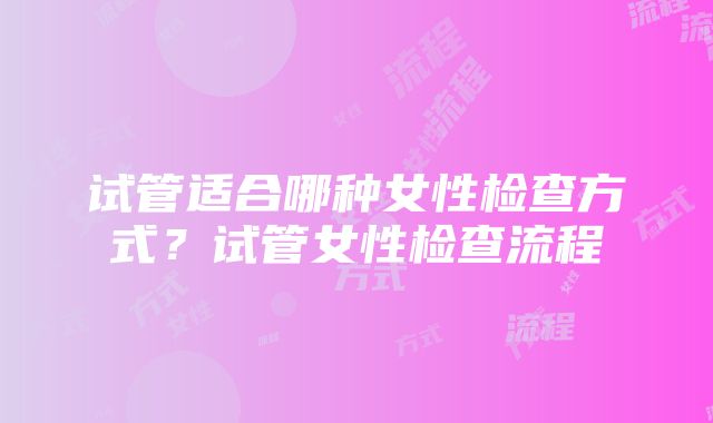 试管适合哪种女性检查方式？试管女性检查流程