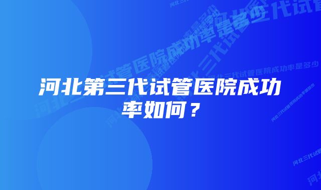 河北第三代试管医院成功率如何？