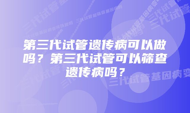 第三代试管遗传病可以做吗？第三代试管可以筛查遗传病吗？