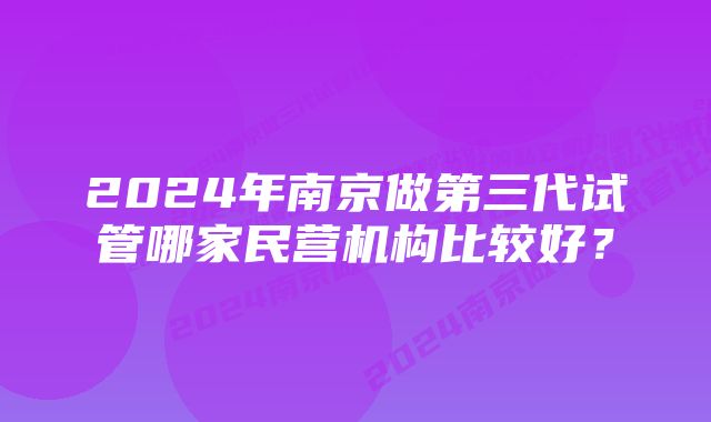 2024年南京做第三代试管哪家民营机构比较好？