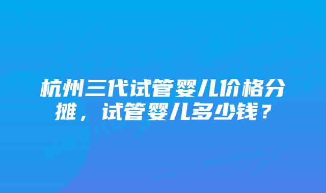 杭州三代试管婴儿价格分摊，试管婴儿多少钱？