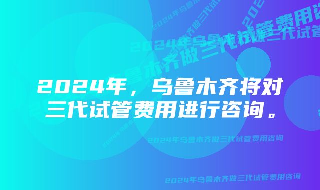 2024年，乌鲁木齐将对三代试管费用进行咨询。