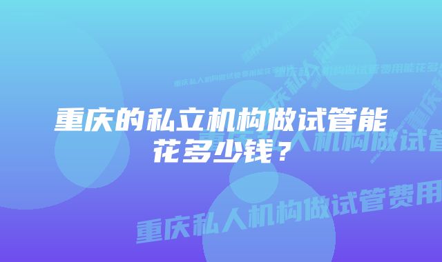 重庆的私立机构做试管能花多少钱？