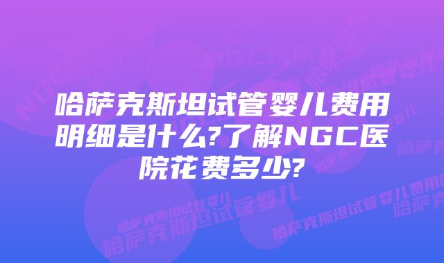 哈萨克斯坦试管婴儿费用明细是什么?了解NGC医院花费多少?