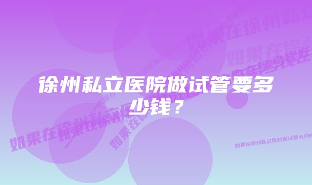 徐州私立医院做试管要多少钱？