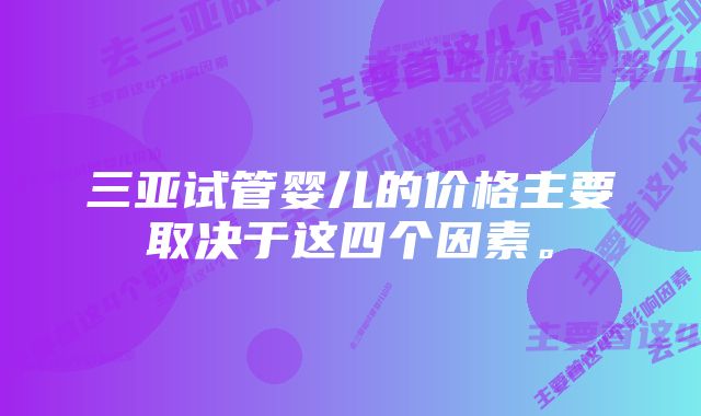 三亚试管婴儿的价格主要取决于这四个因素。