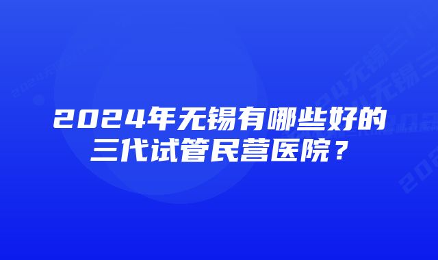 2024年无锡有哪些好的三代试管民营医院？