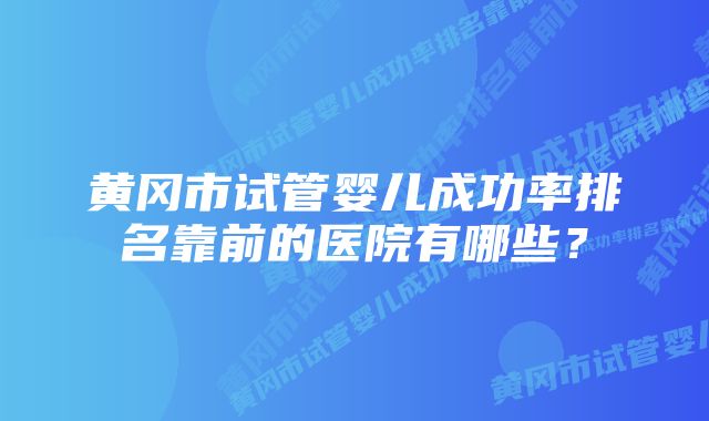 黄冈市试管婴儿成功率排名靠前的医院有哪些？