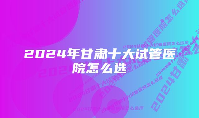 2024年甘肃十大试管医院怎么选