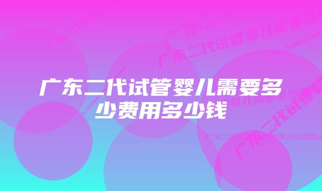 广东二代试管婴儿需要多少费用多少钱