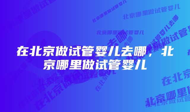 在北京做试管婴儿去哪，北京哪里做试管婴儿