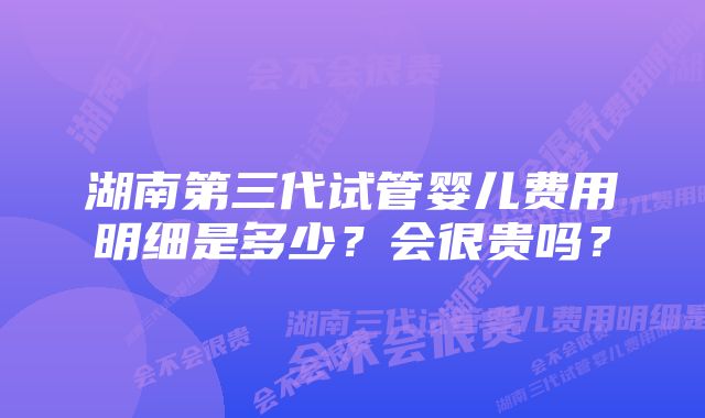 湖南第三代试管婴儿费用明细是多少？会很贵吗？