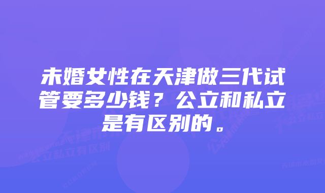 未婚女性在天津做三代试管要多少钱？公立和私立是有区别的。