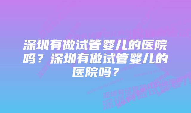 深圳有做试管婴儿的医院吗？深圳有做试管婴儿的医院吗？