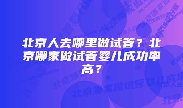 北京人去哪里做试管？北京哪家做试管婴儿成功率高？