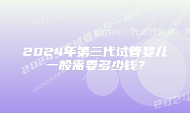 2024年第三代试管婴儿一般需要多少钱？