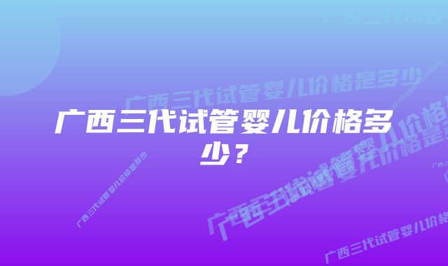 广西三代试管婴儿价格多少？