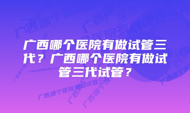 广西哪个医院有做试管三代？广西哪个医院有做试管三代试管？