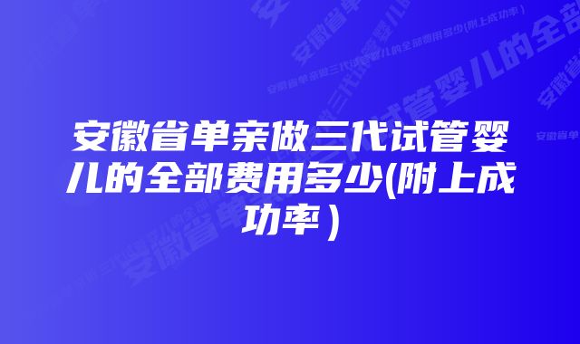 安徽省单亲做三代试管婴儿的全部费用多少(附上成功率）